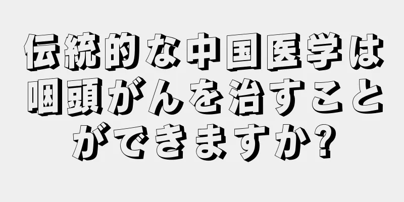伝統的な中国医学は咽頭がんを治すことができますか?