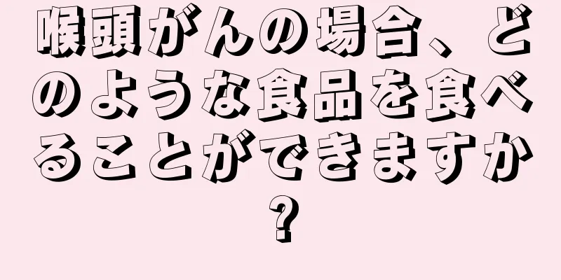 喉頭がんの場合、どのような食品を食べることができますか?