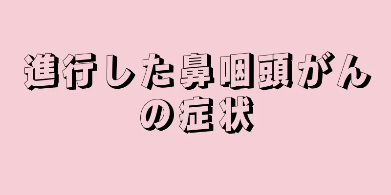 進行した鼻咽頭がんの症状