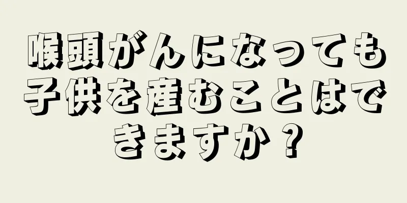 喉頭がんになっても子供を産むことはできますか？