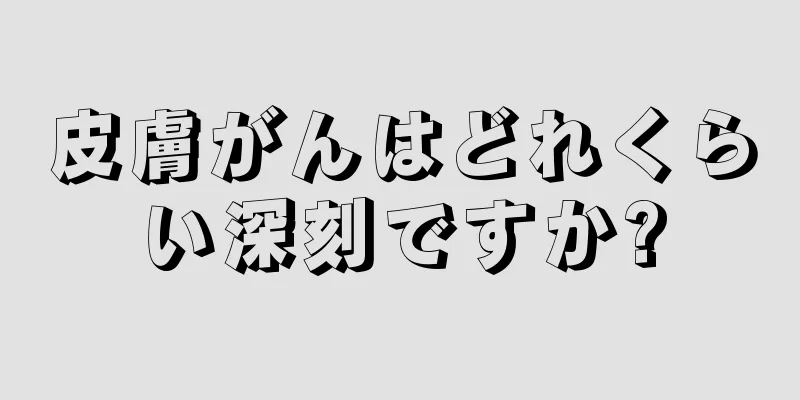 皮膚がんはどれくらい深刻ですか?