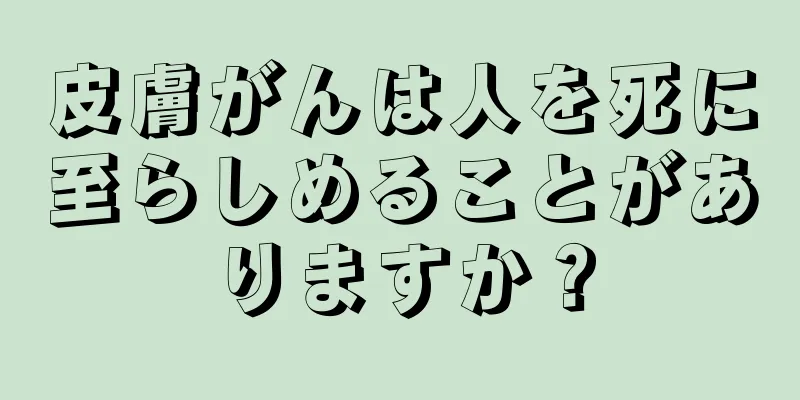 皮膚がんは人を死に至らしめることがありますか？