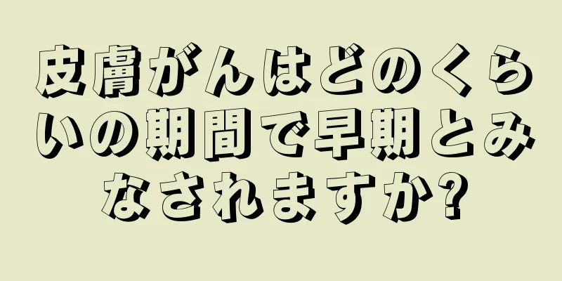 皮膚がんはどのくらいの期間で早期とみなされますか?
