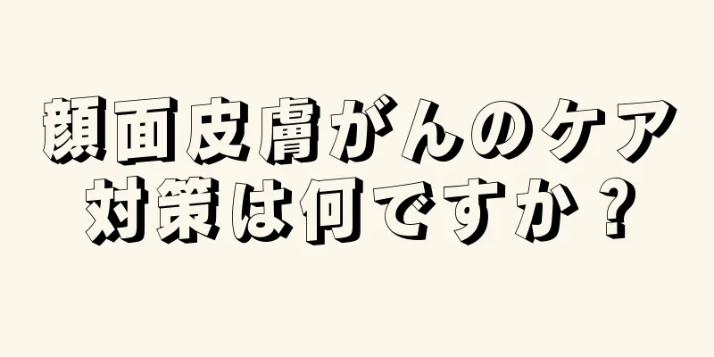 顔面皮膚がんのケア対策は何ですか？