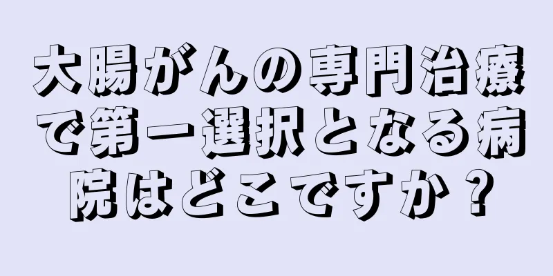 大腸がんの専門治療で第一選択となる病院はどこですか？