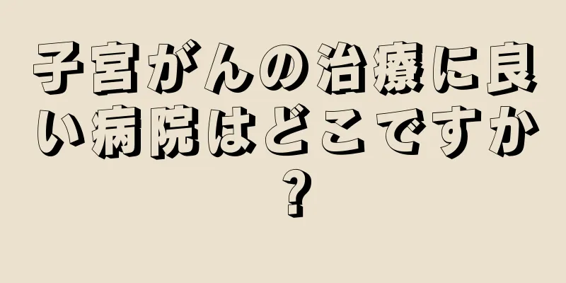 子宮がんの治療に良い病院はどこですか？