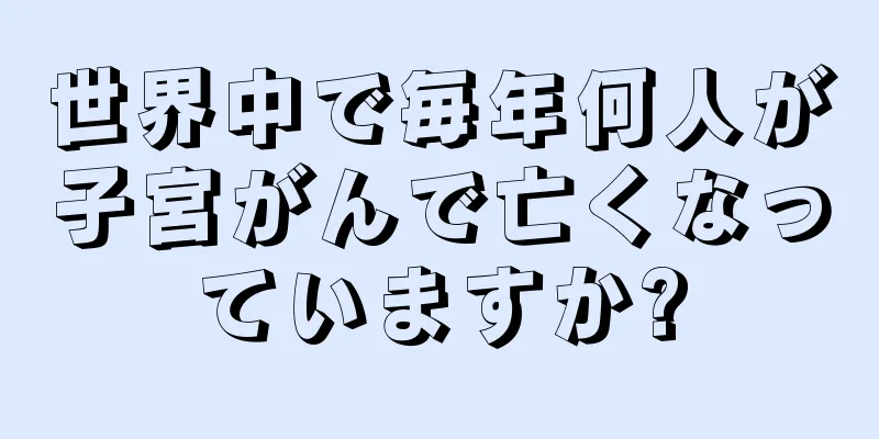 世界中で毎年何人が子宮がんで亡くなっていますか?