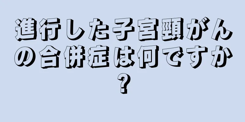 進行した子宮頸がんの合併症は何ですか?