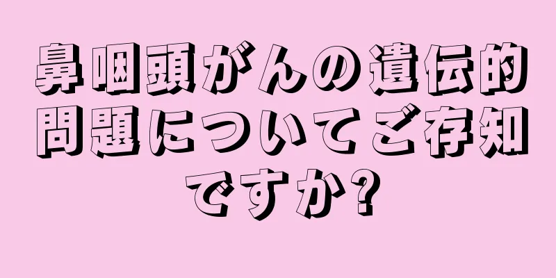 鼻咽頭がんの遺伝的問題についてご存知ですか?