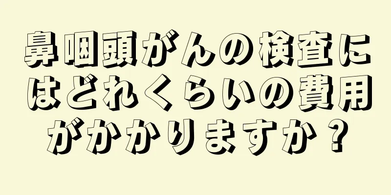 鼻咽頭がんの検査にはどれくらいの費用がかかりますか？