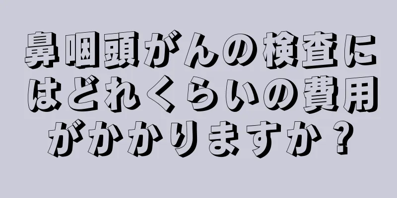 鼻咽頭がんの検査にはどれくらいの費用がかかりますか？