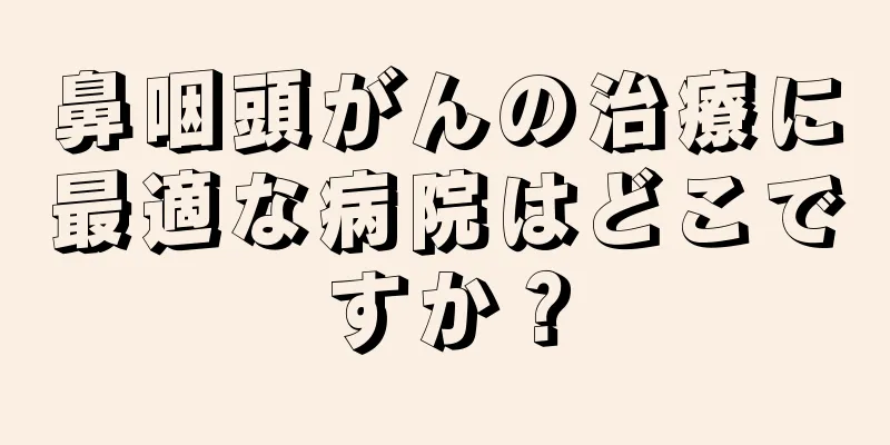 鼻咽頭がんの治療に最適な病院はどこですか？