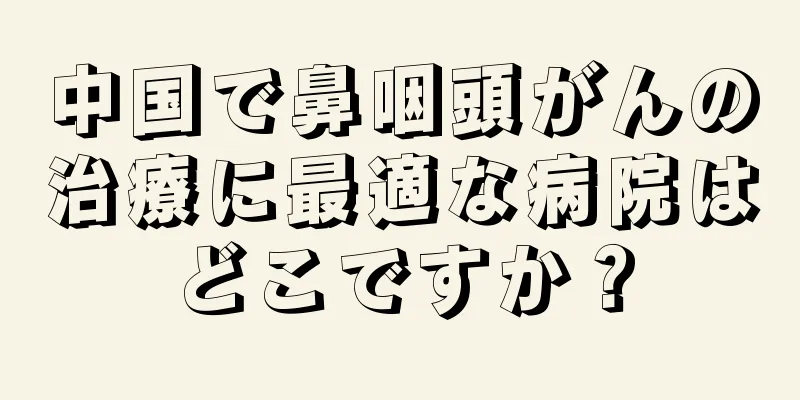 中国で鼻咽頭がんの治療に最適な病院はどこですか？