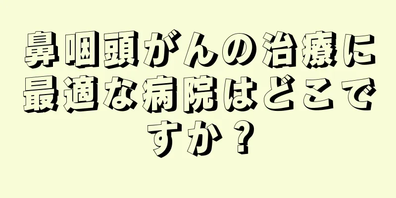 鼻咽頭がんの治療に最適な病院はどこですか？