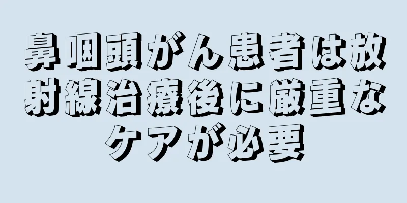 鼻咽頭がん患者は放射線治療後に厳重なケアが必要