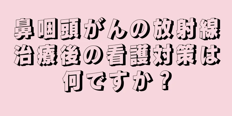鼻咽頭がんの放射線治療後の看護対策は何ですか？