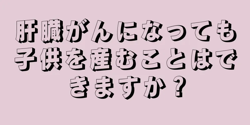肝臓がんになっても子供を産むことはできますか？