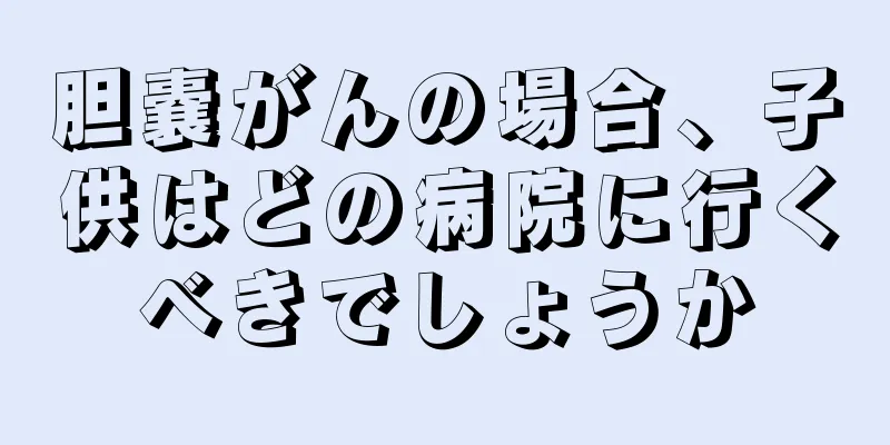 胆嚢がんの場合、子供はどの病院に行くべきでしょうか