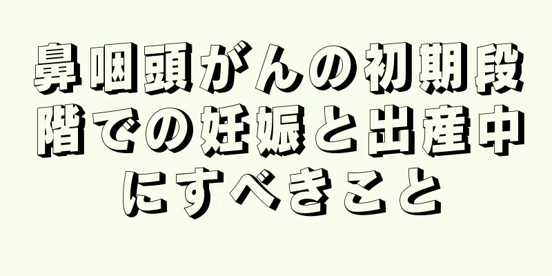鼻咽頭がんの初期段階での妊娠と出産中にすべきこと