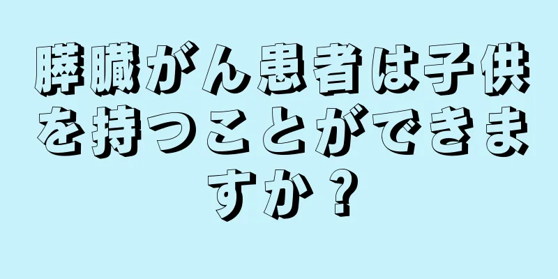 膵臓がん患者は子供を持つことができますか？