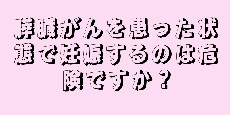 膵臓がんを患った状態で妊娠するのは危険ですか？
