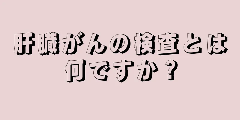 肝臓がんの検査とは何ですか？