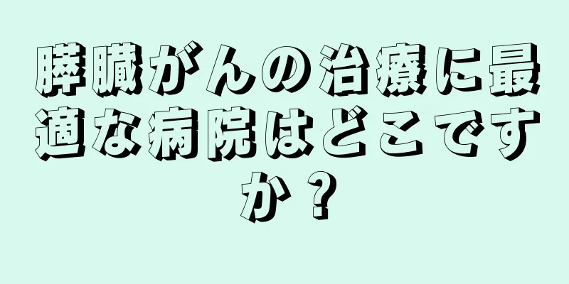 膵臓がんの治療に最適な病院はどこですか？