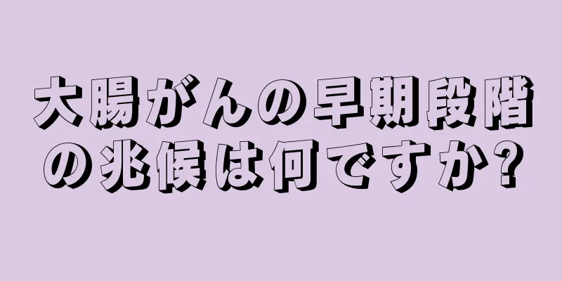 大腸がんの早期段階の兆候は何ですか?