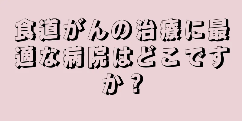 食道がんの治療に最適な病院はどこですか？