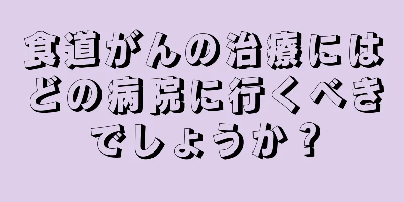 食道がんの治療にはどの病院に行くべきでしょうか？