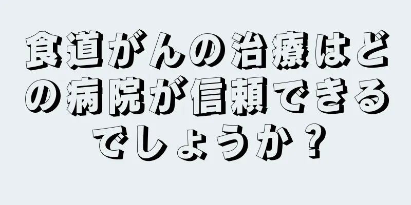 食道がんの治療はどの病院が信頼できるでしょうか？