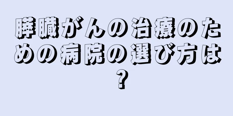 膵臓がんの治療のための病院の選び方は？