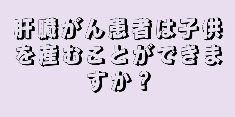 肝臓がん患者は子供を産むことができますか？