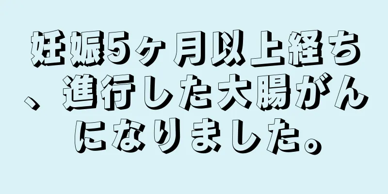 妊娠5ヶ月以上経ち、進行した大腸がんになりました。