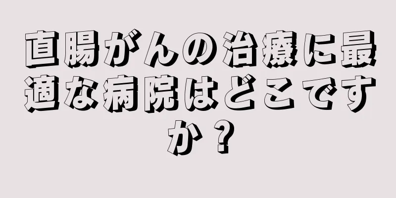 直腸がんの治療に最適な病院はどこですか？