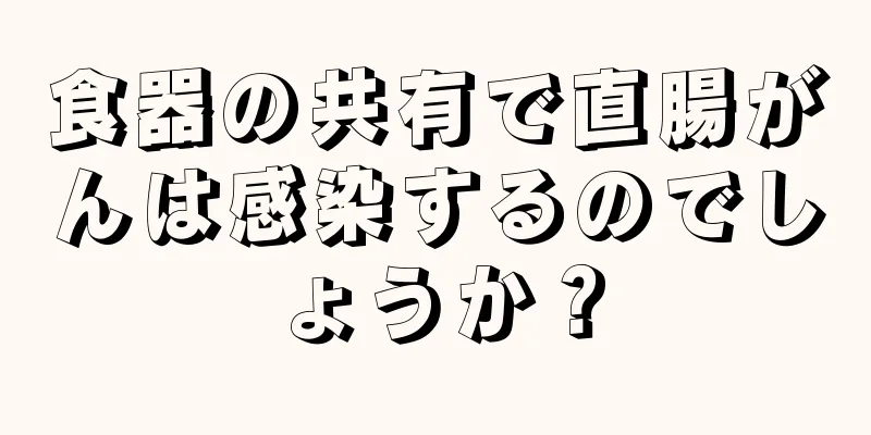 食器の共有で直腸がんは感染するのでしょうか？