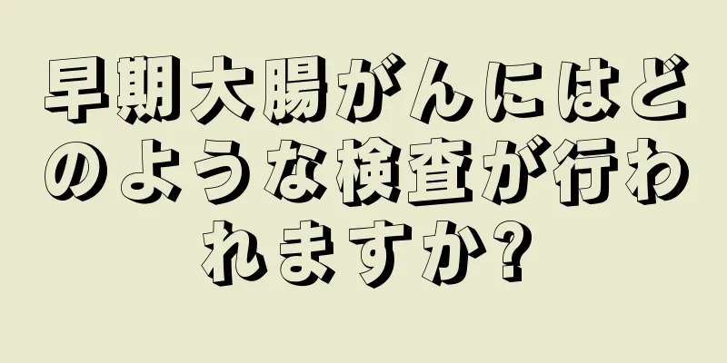 早期大腸がんにはどのような検査が行われますか?