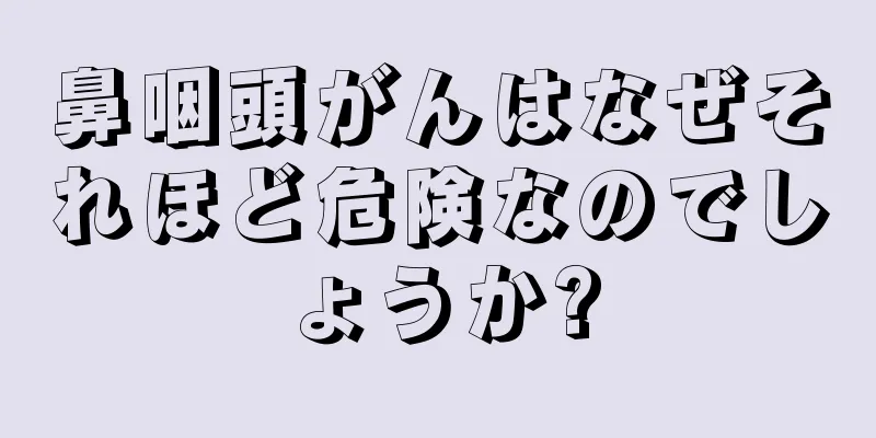 鼻咽頭がんはなぜそれほど危険なのでしょうか?