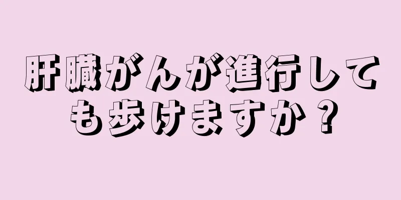 肝臓がんが進行しても歩けますか？