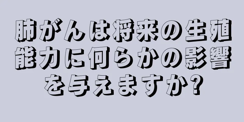 肺がんは将来の生殖能力に何らかの影響を与えますか?
