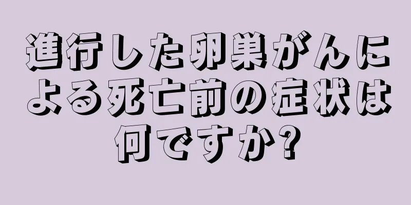 進行した卵巣がんによる死亡前の症状は何ですか?