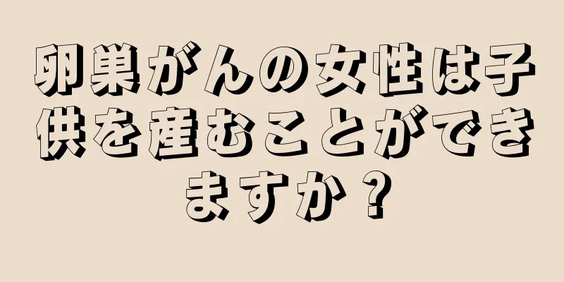 卵巣がんの女性は子供を産むことができますか？