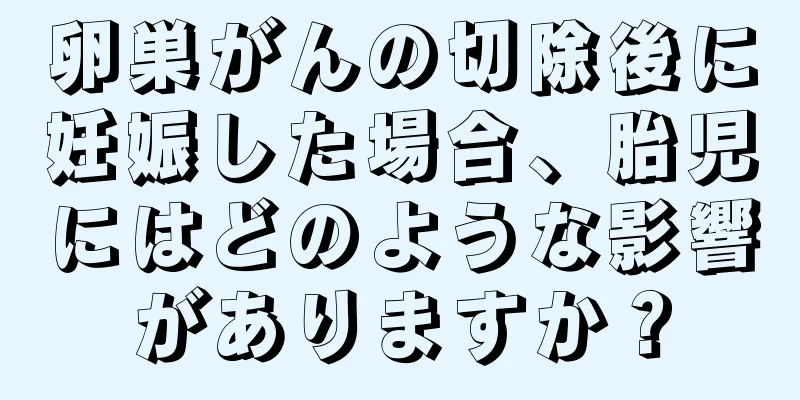 卵巣がんの切除後に妊娠した場合、胎児にはどのような影響がありますか？
