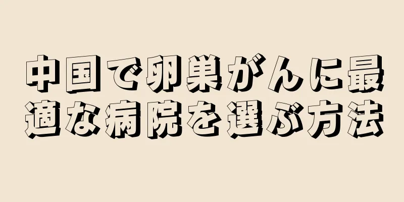 中国で卵巣がんに最適な病院を選ぶ方法