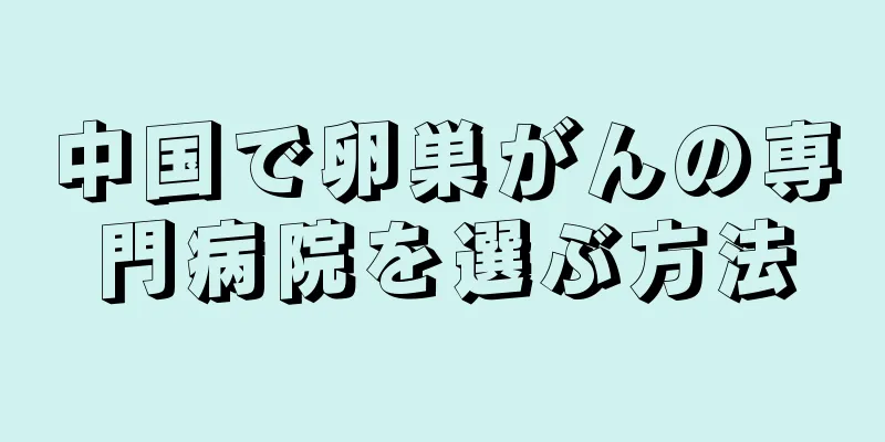 中国で卵巣がんの専門病院を選ぶ方法