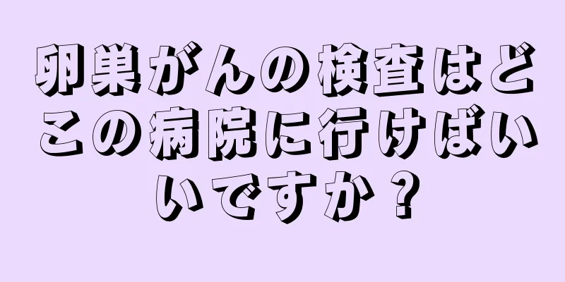 卵巣がんの検査はどこの病院に行けばいいですか？