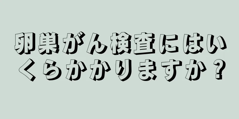 卵巣がん検査にはいくらかかりますか？