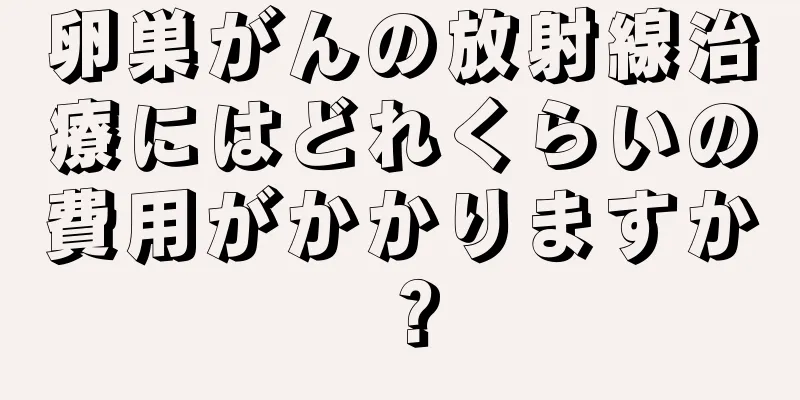 卵巣がんの放射線治療にはどれくらいの費用がかかりますか？