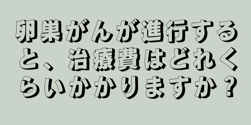 卵巣がんが進行すると、治療費はどれくらいかかりますか？