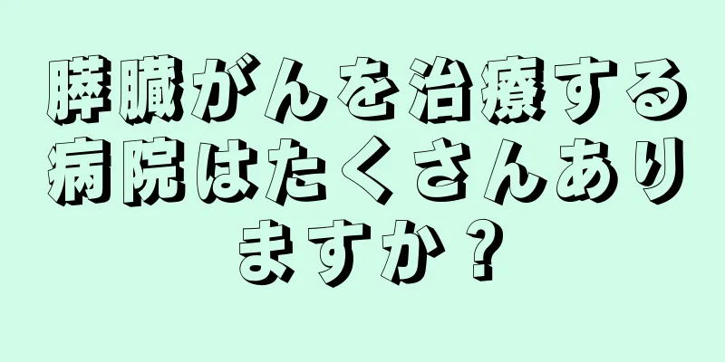膵臓がんを治療する病院はたくさんありますか？